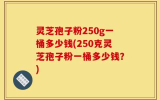 灵芝孢子粉250g一桶多少钱(250克灵芝孢子粉一桶多少钱？)