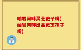 岫岩河畔灵芝孢子粉(岫岩河畔出品灵芝孢子粉)