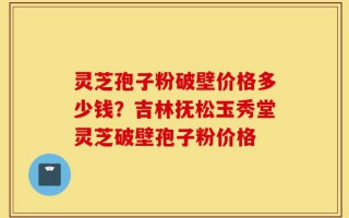 灵芝孢子粉破壁价格多少钱？吉林抚松玉秀堂灵芝破壁孢子粉价格