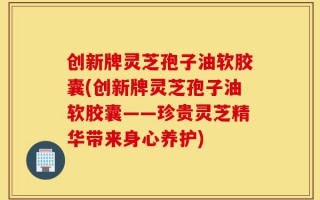 创新牌灵芝孢子油软胶囊(创新牌灵芝孢子油软胶囊——珍贵灵芝精华带来身心养护)