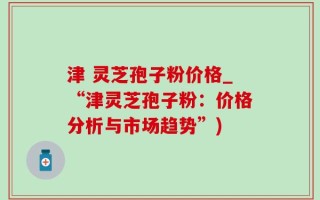 津 灵芝孢子粉价格_“津灵芝孢子粉：价格分析与市场趋势”)