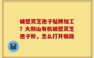 破壁灵芝孢子贴牌加工？大别山有机破壁灵芝孢子粉，怎么打开销路