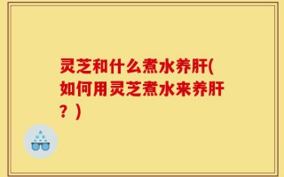 灵芝和什么煮水养肝(如何用灵芝煮水来养肝？)