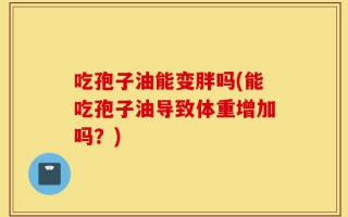 吃孢子油能变胖吗(能吃孢子油导致体重增加吗？)