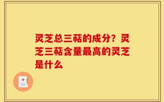 灵芝总三萜的成分？灵芝三萜含量最高的灵芝是什么