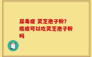 尿毒症 灵芝孢子粉？癌症可以吃灵芝孢子粉吗