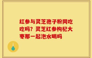 红参与灵芝孢子粉同吃吃吗？灵芝红参枸杞大枣那一起泡水喝吗
