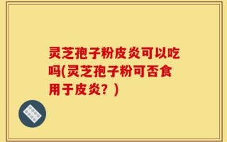 灵芝孢子粉皮炎可以吃吗(灵芝孢子粉可否食用于皮炎？)
