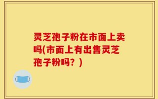 灵芝孢子粉在市面上卖吗(市面上有出售灵芝孢子粉吗？)