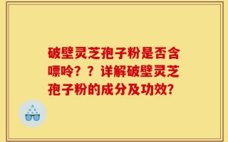 破壁灵芝孢子粉是否含嘌呤？？详解破壁灵芝孢子粉的成分及功效？