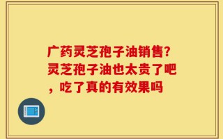 广药灵芝孢子油销售？灵芝孢子油也太贵了吧，吃了真的有效果吗