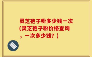 灵芝孢子粉多少钱一次(灵芝孢子粉价格查询，一次多少钱？)