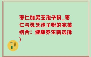 枣仁加灵芝孢子粉_枣仁与灵芝孢子粉的完美结合：健康养生新选择)