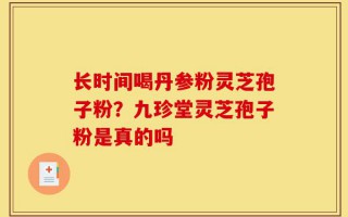 长时间喝丹参粉灵芝孢子粉？九珍堂灵芝孢子粉是真的吗
