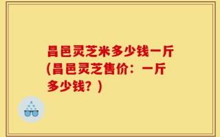 昌邑灵芝米多少钱一斤(昌邑灵芝售价：一斤多少钱？)