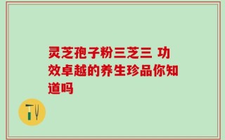 灵芝孢子粉三芝三 功效卓越的养生珍品你知道吗