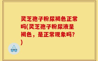 灵芝孢子粉尿褐色正常吗(灵芝孢子粉尿液呈褐色，是正常现象吗？)