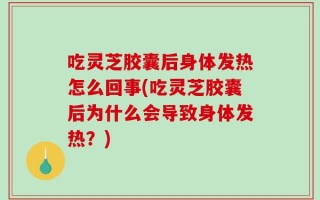 吃灵芝胶囊后身体发热怎么回事(吃灵芝胶囊后为什么会导致身体发热？)