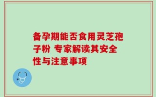 备孕期能否食用灵芝孢子粉 专家解读其安全性与注意事项