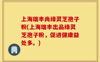 上海瑞丰尚绿灵芝孢子粉(上海瑞丰出品绿灵芝孢子粉，促进健康益处多。)