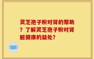 灵芝孢子粉对肾的帮助？了解灵芝孢子粉对肾脏健康的益处？