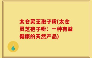 太仓灵芝孢子粉(太仓灵芝孢子粉：一种有益健康的天然产品)