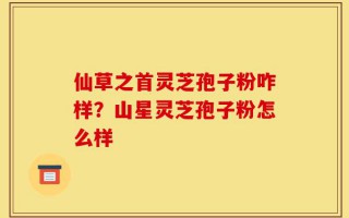 仙草之首灵芝孢子粉咋样？山星灵芝孢子粉怎么样