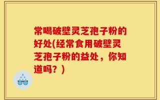 常喝破壁灵芝孢子粉的好处(经常食用破壁灵芝孢子粉的益处，你知道吗？)