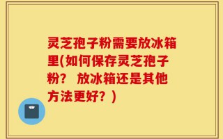 灵芝孢子粉需要放冰箱里(如何保存灵芝孢子粉？ 放冰箱还是其他方法更好？)