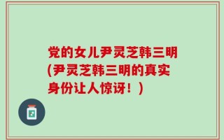 党的女儿尹灵芝韩三明(尹灵芝韩三明的真实身份让人惊讶！)