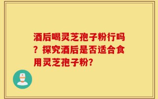 酒后喝灵芝孢子粉行吗？探究酒后是否适合食用灵芝孢子粉？