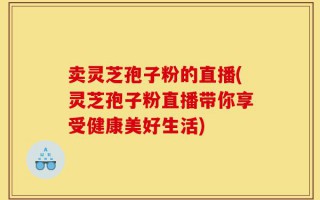 卖灵芝孢子粉的直播(灵芝孢子粉直播带你享受健康美好生活)