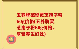 五养牌破壁灵芝孢子粉60g价格(五养牌灵芝孢子粉60g价格，享受养生好处)