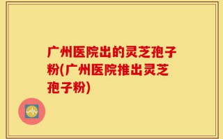广州医院出的灵芝孢子粉(广州医院推出灵芝孢子粉)