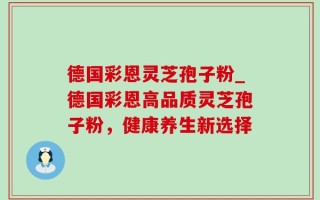 德国彩恩灵芝孢子粉_德国彩恩高品质灵芝孢子粉，健康养生新选择