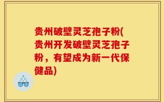 贵州破壁灵芝孢子粉(贵州开发破壁灵芝孢子粉，有望成为新一代保健品)