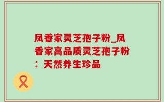 凤香家灵芝孢子粉_凤香家高品质灵芝孢子粉：天然养生珍品