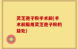 灵芝孢子粉手术前(手术前服用灵芝孢子粉的益处)