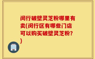 闵行破壁灵芝粉哪里有卖(闵行区有哪些门店可以购买破壁灵芝粉？)