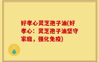 好孝心灵芝孢子油(好孝心：灵芝孢子油坚守家庭，强化免疫)