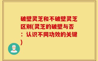 破壁灵芝和不破壁灵芝区别(灵芝的破壁与否：认识不同功效的关键)