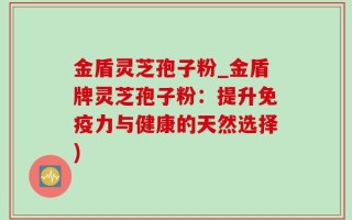 金盾灵芝孢子粉_金盾牌灵芝孢子粉：提升免疫力与健康的天然选择)