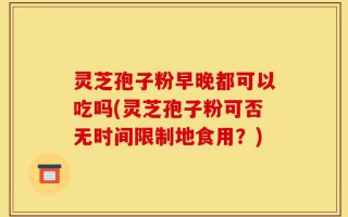 灵芝孢子粉早晚都可以吃吗(灵芝孢子粉可否无时间限制地食用？)