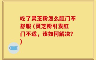 吃了灵芝粉怎么肛门不舒服 (灵芝粉引发肛门不适，该如何解决？)