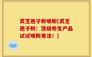 灵芝孢子粉喷粉(灵芝孢子粉：顶级养生产品试试喷粉用法！)