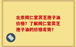北京同仁堂灵芝孢子油价格？了解同仁堂灵芝孢子油的价格走势？