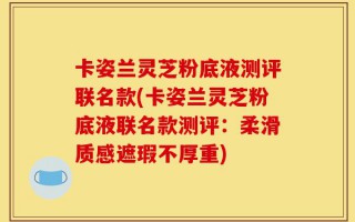卡姿兰灵芝粉底液测评联名款(卡姿兰灵芝粉底液联名款测评：柔滑质感遮瑕不厚重)