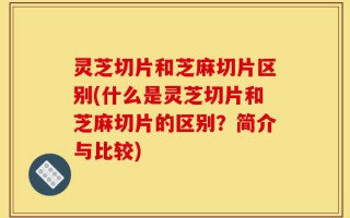 灵芝切片和芝麻切片区别(什么是灵芝切片和芝麻切片的区别？简介与比较)