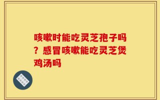 咳嗽时能吃灵芝孢子吗？感冒咳嗽能吃灵芝煲鸡汤吗