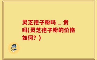 灵芝孢子粉吗 _ 贵吗(灵芝孢子粉的价格如何？)